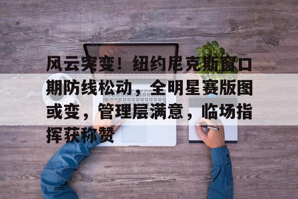 九游电脑版辅助-包含风云突变！纽约尼克斯窗口期防线松动，全明星赛版图或变，管理层满意，临场指挥获称赞的词条-九游电脑版辅助